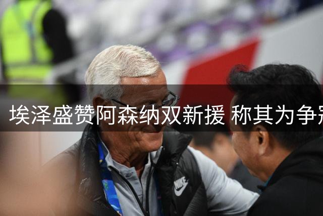 埃泽盛赞阿森纳双新援 称其为争冠关键战力