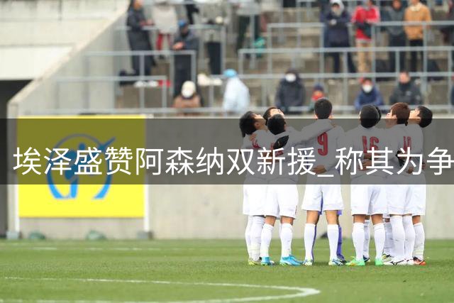 埃泽盛赞阿森纳双新援 称其为争冠关键战力